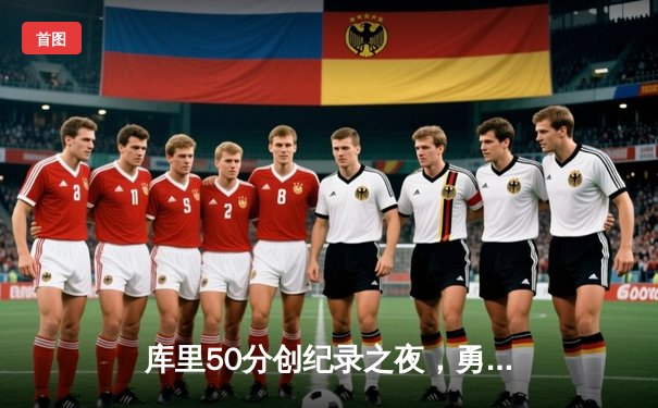 库里50分创纪录之夜，勇士加时险胜国王迎开门红