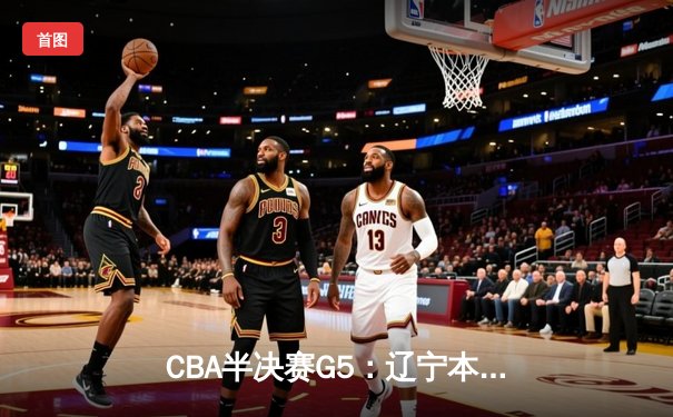 CBA半决赛G5：辽宁本钢加时逆转广东宏远 赵继伟砍35分率队挺进总决赛