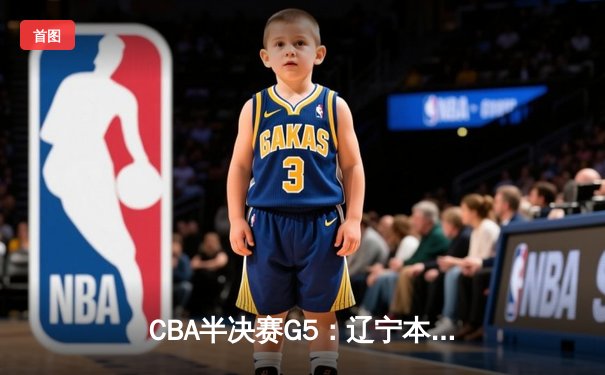 CBA半决赛G5：辽宁本钢加时逆转广东宏远 赵继伟砍35分率队挺进总决赛