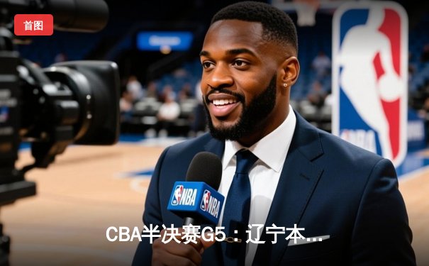 CBA半决赛G5：辽宁本钢加时逆转广东宏远 赵继伟砍35分率队挺进总决赛