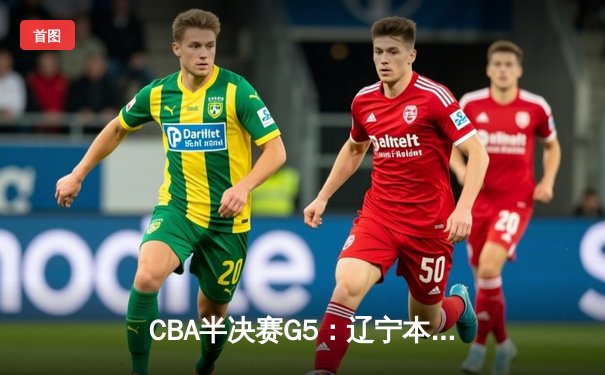 CBA半决赛G5：辽宁本钢加时逆转广东宏远 赵继伟砍35分率队挺进总决赛