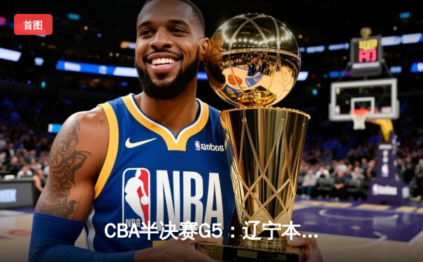 CBA半决赛G5：辽宁本钢加时逆转广东宏远 赵继伟砍35分率队挺进总决赛