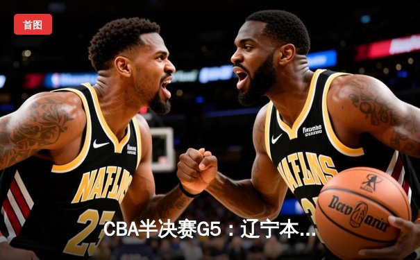 CBA半决赛G5：辽宁本钢加时逆转广东宏远 赵继伟33分率队挺进总决赛
